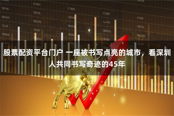 股票配资平台门户 一座被书写点亮的城市，看深圳人共同书写奇迹的45年