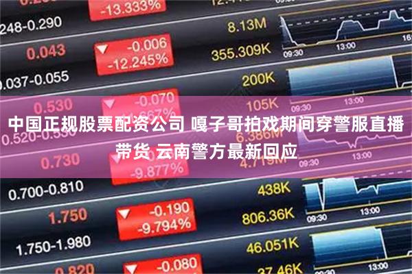 中国正规股票配资公司 嘎子哥拍戏期间穿警服直播带货 云南警方最新回应