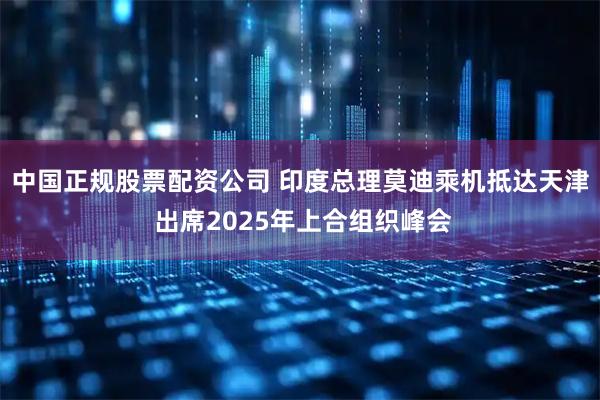 中国正规股票配资公司 印度总理莫迪乘机抵达天津 出席2025年上合组织峰会