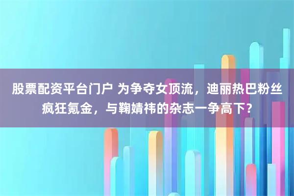 股票配资平台门户 为争夺女顶流，迪丽热巴粉丝疯狂氪金，与鞠婧祎的杂志一争高下？