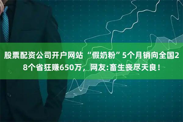 股票配资公司开户网站 “假奶粉”5个月销向全国28个省狂赚650万，网友:畜生丧尽天良！