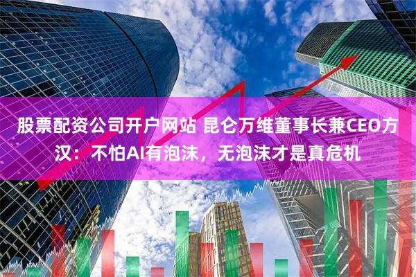 股票配资公司开户网站 昆仑万维董事长兼CEO方汉：不怕AI有泡沫，无泡沫才是真危机
