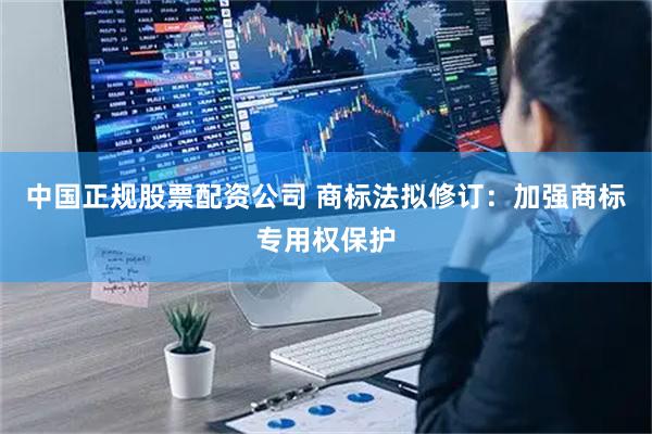 中国正规股票配资公司 商标法拟修订：加强商标专用权保护