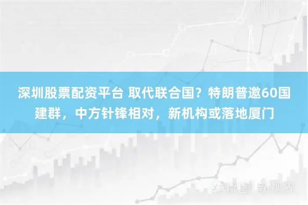 深圳股票配资平台 取代联合国？特朗普邀60国建群，中方针锋相对，新机构或落地厦门