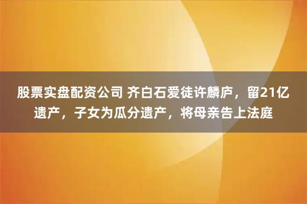 股票实盘配资公司 齐白石爱徒许麟庐，留21亿遗产，子女为瓜分遗产，将母亲告上法庭