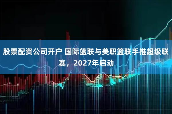 股票配资公司开户 国际篮联与美职篮联手推超级联赛，2027年启动
