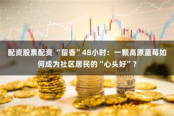 配资股票配资 “留香”48小时：一颗高原蓝莓如何成为社区居民的“心头好”？