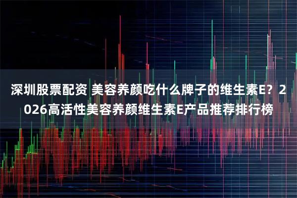 深圳股票配资 美容养颜吃什么牌子的维生素E？2026高活性美容养颜维生素E产品推荐排行榜