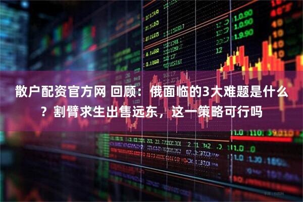 散户配资官方网 回顾：俄面临的3大难题是什么？割臂求生出售远东，这一策略可行吗