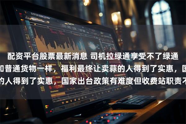 配资平台股票最新消息 司机拉绿通享受不了绿通福利，因为运费低利润和普通货物一样，福利最终让卖蒜的人得到了实惠，国家出台政策有难度但收费站职责不可推卸