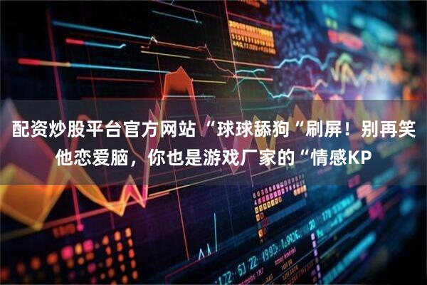配资炒股平台官方网站 “球球舔狗“刷屏！别再笑他恋爱脑，你也是游戏厂家的“情感KP