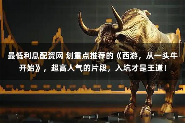 最低利息配资网 划重点推荐的《西游，从一头牛开始》，超高人气的片段，入坑才是王道！