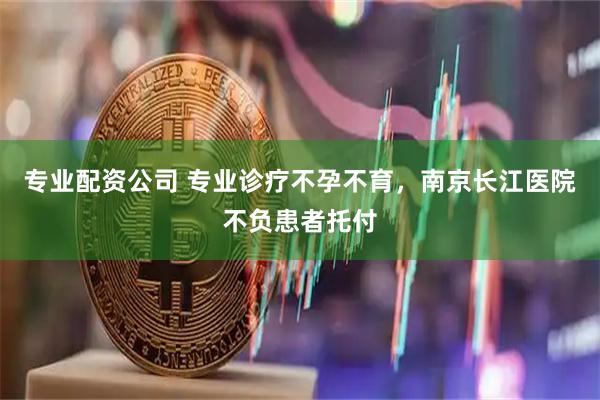 专业配资公司 专业诊疗不孕不育，南京长江医院不负患者托付