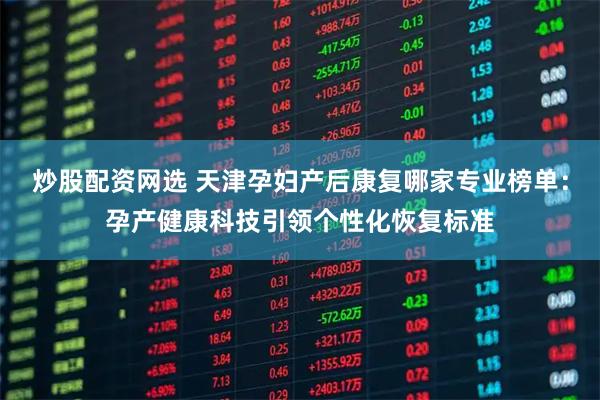 炒股配资网选 天津孕妇产后康复哪家专业榜单：孕产健康科技引领个性化恢复标准