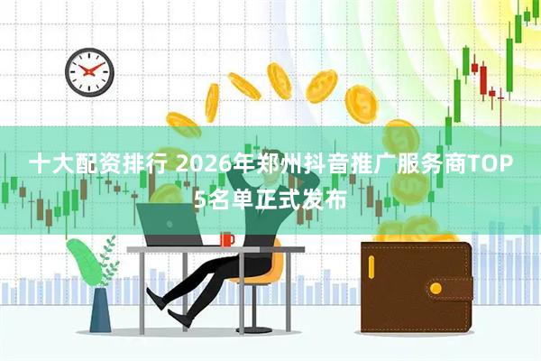 十大配资排行 2026年郑州抖音推广服务商TOP5名单正式发布