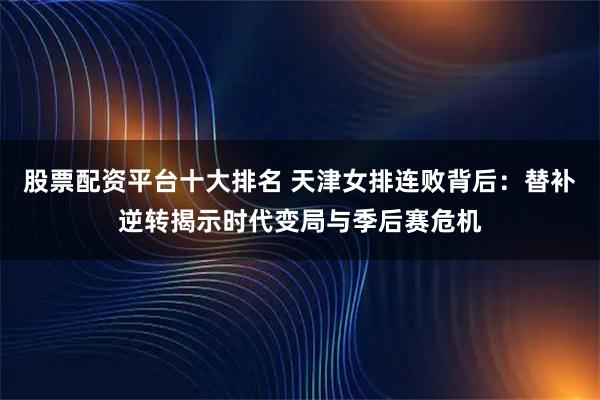 股票配资平台十大排名 天津女排连败背后：替补逆转揭示时代变局与季后赛危机
