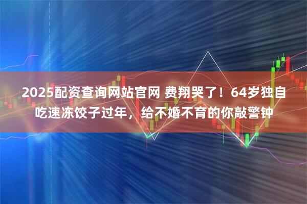 2025配资查询网站官网 费翔哭了！64岁独自吃速冻饺子过年，给不婚不育的你敲警钟