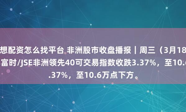 想配资怎么找平台 非洲股市收盘播报｜周三（3月18日），南非富时/JSE非洲领先40可交易指数收跌3.37%，至10.6万点下方。