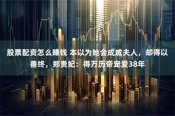 股票配资怎么赚钱 本以为她会成戚夫人，却得以善终，郑贵妃：得万历帝宠爱38年