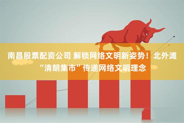 南昌股票配资公司 解锁网络文明新姿势！北外滩“清朗集市”传递网络文明理念