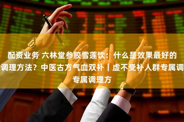 配资业务 六林堂参胶雪莲饮：什么是效果最好的气血调理方法？中医古方气血双补｜虚不受补人群专属调理方