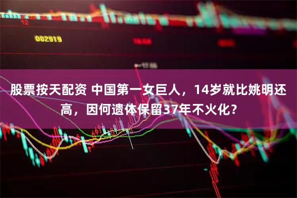 股票按天配资 中国第一女巨人，14岁就比姚明还高，因何遗体保留37年不火化？
