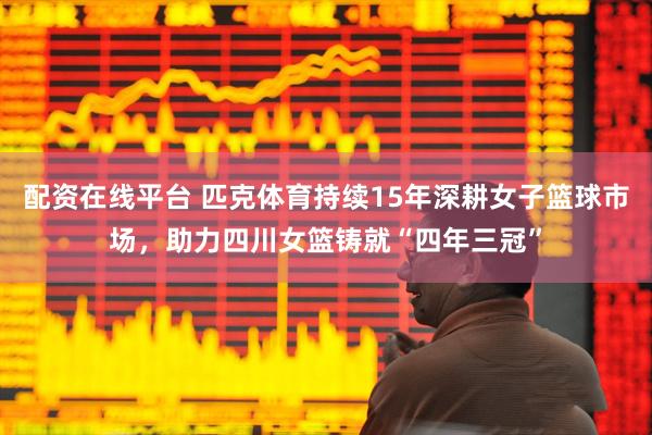 配资在线平台 匹克体育持续15年深耕女子篮球市场，助力四川女篮铸就“四年三冠”