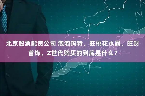 北京股票配资公司 泡泡玛特、旺桃花水晶、旺财首饰，Z世代购买的到底是什么？