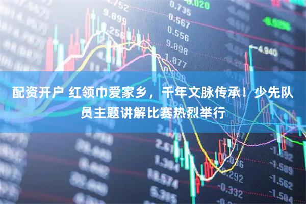 配资开户 红领巾爱家乡，千年文脉传承！少先队员主题讲解比赛热烈举行