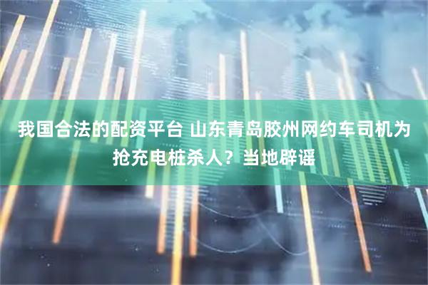 我国合法的配资平台 山东青岛胶州网约车司机为抢充电桩杀人？当地辟谣