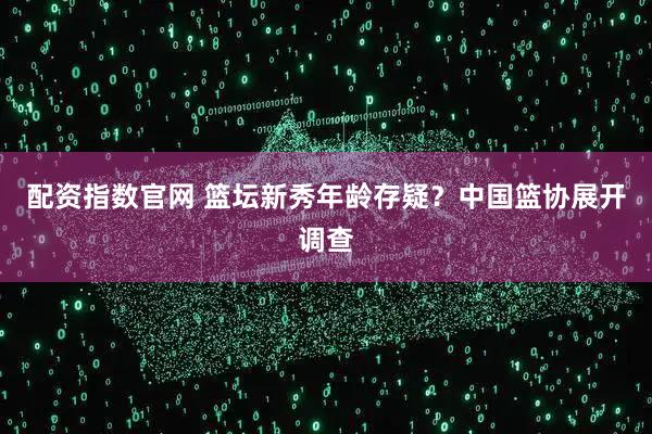 配资指数官网 篮坛新秀年龄存疑？中国篮协展开调查