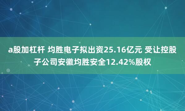 a股加杠杆 均胜电子拟出资25.16亿元 受让控股子公司安徽均胜安全12.42%股权