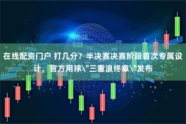 在线配资门户 打几分？半决赛决赛阶段首次专属设计，官方用球＂三重浪终章＂发布
