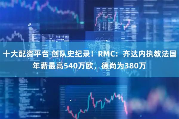 十大配资平台 创队史纪录！RMC：齐达内执教法国年薪最高540万欧，德尚为380万