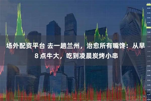场外配资平台 去一趟兰州，治愈所有嘴馋：从早８点牛大，吃到凌晨炭烤小串