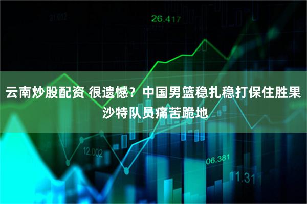 云南炒股配资 很遗憾？中国男篮稳扎稳打保住胜果 沙特队员痛苦跪地